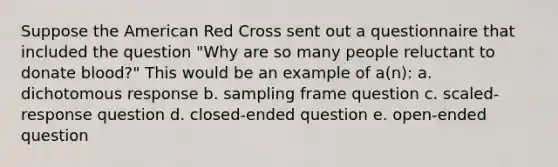 Suppose the American Red Cross sent out a questionnaire that included the question "Why are so many people reluctant to donate blood?" This would be an example of a(n): a. dichotomous response b. sampling frame question c. scaled-response question d. closed-ended question e. open-ended question