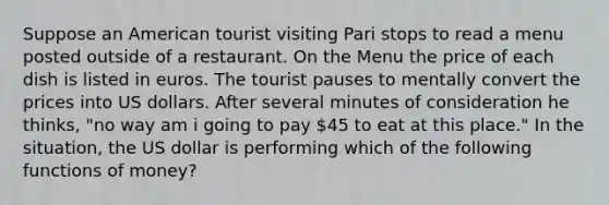 Suppose an American tourist visiting Pari stops to read a menu posted outside of a restaurant. On the Menu the price of each dish is listed in euros. The tourist pauses to mentally convert the prices into US dollars. After several minutes of consideration he thinks, "no way am i going to pay 45 to eat at this place." In the situation, the US dollar is performing which of the following functions of money?