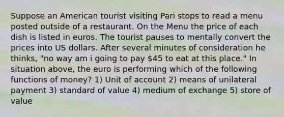 Suppose an American tourist visiting Pari stops to read a menu posted outside of a restaurant. On the Menu the price of each dish is listed in euros. The tourist pauses to mentally convert the prices into US dollars. After several minutes of consideration he thinks, "no way am i going to pay 45 to eat at this place." In situation above, the euro is performing which of the following functions of money? 1) Unit of account 2) means of unilateral payment 3) standard of value 4) medium of exchange 5) store of value