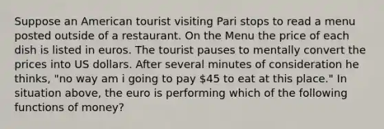 Suppose an American tourist visiting Pari stops to read a menu posted outside of a restaurant. On the Menu the price of each dish is listed in euros. The tourist pauses to mentally convert the prices into US dollars. After several minutes of consideration he thinks, "no way am i going to pay 45 to eat at this place." In situation above, the euro is performing which of the following functions of money?