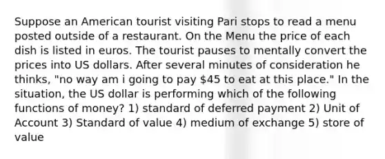 Suppose an American tourist visiting Pari stops to read a menu posted outside of a restaurant. On the Menu the price of each dish is listed in euros. The tourist pauses to mentally convert the prices into US dollars. After several minutes of consideration he thinks, "no way am i going to pay 45 to eat at this place." In the situation, the US dollar is performing which of the following functions of money? 1) standard of deferred payment 2) Unit of Account 3) Standard of value 4) medium of exchange 5) store of value