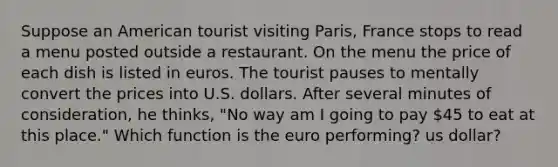 Suppose an American tourist visiting Paris, France stops to read a menu posted outside a restaurant. On the menu the price of each dish is listed in euros. The tourist pauses to mentally convert the prices into U.S. dollars. After several minutes of consideration, he thinks, "No way am I going to pay 45 to eat at this place." Which function is the euro performing? us dollar?