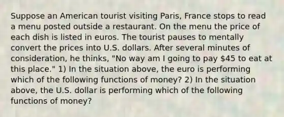 Suppose an American tourist visiting Paris, France stops to read a menu posted outside a restaurant. On the menu the price of each dish is listed in euros. The tourist pauses to mentally convert the prices into U.S. dollars. After several minutes of consideration, he thinks, "No way am I going to pay 45 to eat at this place." 1) In the situation above, the euro is performing which of the following <a href='https://www.questionai.com/knowledge/kXa1cwTi7P-functions-of-money' class='anchor-knowledge'>functions of money</a>? 2) In the situation above, the U.S. dollar is performing which of the following functions of money?