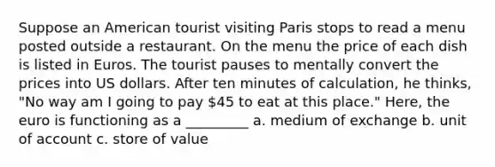 Suppose an American tourist visiting Paris stops to read a menu posted outside a restaurant. On the menu the price of each dish is listed in Euros. The tourist pauses to mentally convert the prices into US dollars. After ten minutes of calculation, he thinks, "No way am I going to pay 45 to eat at this place." Here, the euro is functioning as a _________ a. medium of exchange b. unit of account c. store of value