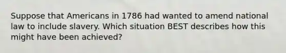 Suppose that Americans in 1786 had wanted to amend national law to include slavery. Which situation BEST describes how this might have been achieved?