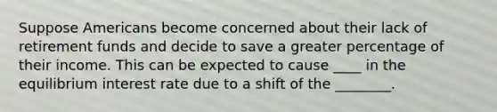 Suppose Americans become concerned about their lack of retirement funds and decide to save a greater percentage of their income. This can be expected to cause ____ in the equilibrium interest rate due to a shift of the ________.