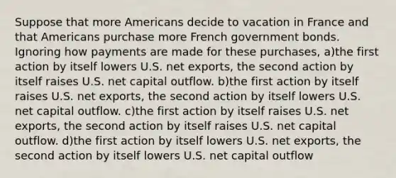 Suppose that more Americans decide to vacation in France and that Americans purchase more French government bonds. Ignoring how payments are made for these purchases, a)the first action by itself lowers U.S. net exports, the second action by itself raises U.S. net capital outflow. b)the first action by itself raises U.S. net exports, the second action by itself lowers U.S. net capital outflow. c)the first action by itself raises U.S. net exports, the second action by itself raises U.S. net capital outflow. d)the first action by itself lowers U.S. net exports, the second action by itself lowers U.S. net capital outflow