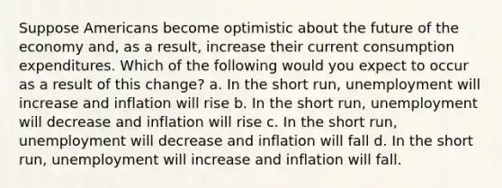 Suppose Americans become optimistic about the future of the economy and, as a result, increase their current consumption expenditures. Which of the following would you expect to occur as a result of this change? a. In the short run, unemployment will increase and inflation will rise b. In the short run, unemployment will decrease and inflation will rise c. In the short run, unemployment will decrease and inflation will fall d. In the short run, unemployment will increase and inflation will fall.