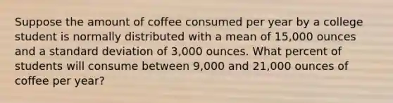 Suppose the amount of coffee consumed per year by a college student is normally distributed with a mean of 15,000 ounces and a standard deviation of 3,000 ounces. What percent of students will consume between 9,000 and 21,000 ounces of coffee per year?