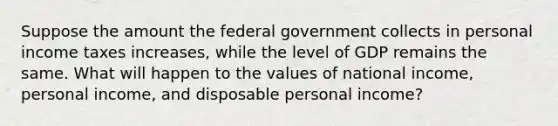 Suppose the amount the federal government collects in personal income taxes increases​, while the level of GDP remains the same. What will happen to the values of national​ income, personal​ income, and disposable personal​ income?