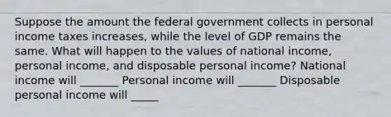 Suppose the amount the federal government collects in personal income taxes increases, while the level of GDP remains the same. What will happen to the values of national income, personal income, and disposable personal income? National income will _______ Personal income will _______ Disposable personal income will _____