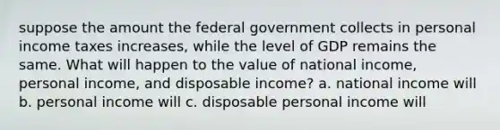 suppose the amount the federal government collects in personal income taxes increases, while the level of GDP remains the same. What will happen to the value of national income, personal income, and disposable income? a. national income will b. personal income will c. disposable personal income will