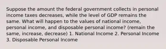 Suppose the amount the federal government collects in personal income taxes decreases​, while the level of GDP remains the same. What will happen to the values of national​ income, personal​ income, and disposable personal​ income? (remain the same, increase, decrease) 1. National Income 2. Personal Income 3. Disposable Personal Income