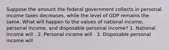 Suppose the amount the federal government collects in personal income taxes decreases​, while the level of GDP remains the same. What will happen to the values of national​ income, personal​ income, and disposable personal​ income? 1. National income will . 2. Personal income will . 3. Disposable personal income will