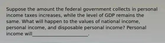 Suppose the amount the federal government collects in personal income taxes increases, while the level of GDP remains the same. What will happen to the values of national​ income, personal​ income, and disposable personal​ income? Personal income will________________________.