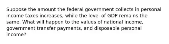 Suppose the amount the federal government collects in personal income taxes increases​, while the level of GDP remains the same. What will happen to the values of national​ income, government transfer​ payments, and disposable personal​ income?