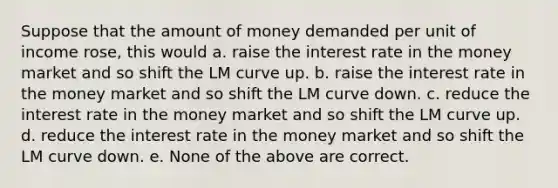 Suppose that the amount of money demanded per unit of income rose, this would a. raise the interest rate in the money market and so shift the LM curve up. b. raise the interest rate in the money market and so shift the LM curve down. c. reduce the interest rate in the money market and so shift the LM curve up. d. reduce the interest rate in the money market and so shift the LM curve down. e. None of the above are correct.