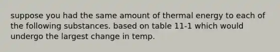 suppose you had the same amount of thermal energy to each of the following substances. based on table 11-1 which would undergo the largest change in temp.