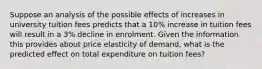 Suppose an analysis of the possible effects of increases in university tuition fees predicts that a 10% increase in tuition fees will result in a 3% decline in enrolment. Given the information this provides about price elasticity of demand, what is the predicted effect on total expenditure on tuition fees?