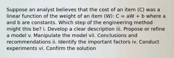 Suppose an analyst believes that the cost of an item (C) was a linear function of the weight of an item (W): C = aW + b where a and b are constants. Which step of the engineering method might this be? i. Develop a clear description iii. Propose or refine a model v. Manipulate the model vii. Conclusions and recommendations ii. Identify the important factors iv. Conduct experiments vi. Confirm the solution