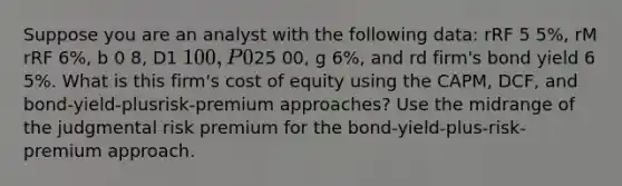 Suppose you are an analyst with the following data: rRF 5 5%, rM rRF 6%, b 0 8, D1 1 00, P025 00, g 6%, and rd firm's bond yield 6 5%. What is this firm's cost of equity using the CAPM, DCF, and bond-yield-plusrisk-premium approaches? Use the midrange of the judgmental risk premium for the bond-yield-plus-risk-premium approach.