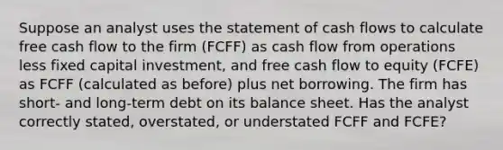 Suppose an analyst uses the statement of cash flows to calculate free cash flow to the firm (FCFF) as cash flow from operations less fixed capital investment, and free cash flow to equity (FCFE) as FCFF (calculated as before) plus net borrowing. The firm has short- and long-term debt on its balance sheet. Has the analyst correctly stated, overstated, or understated FCFF and FCFE?