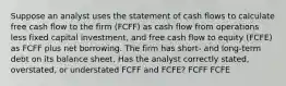 Suppose an analyst uses the statement of cash flows to calculate free cash flow to the firm (FCFF) as cash flow from operations less fixed capital investment, and free cash flow to equity (FCFE) as FCFF plus net borrowing. The firm has short- and long-term debt on its balance sheet. Has the analyst correctly stated, overstated, or understated FCFF and FCFE? FCFF FCFE