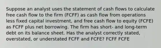 Suppose an analyst uses the statement of cash flows to calculate free cash flow to the firm (FCFF) as cash flow from operations less fixed capital investment, and free cash flow to equity (FCFE) as FCFF plus net borrowing. The firm has short- and long-term debt on its balance sheet. Has the analyst correctly stated, overstated, or understated FCFF and FCFE? FCFF FCFE