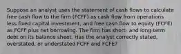 Suppose an analyst uses the statement of cash flows to calculate free cash flow to the firm (FCFF) as cash flow from operations less fixed capital investment, and free cash flow to equity (FCFE) as FCFF plus net borrowing. The firm has short- and long-term debt on its balance sheet. Has the analyst correctly stated, overstated, or understated FCFF and FCFE?