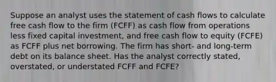 Suppose an analyst uses the statement of cash flows to calculate free cash flow to the firm (FCFF) as cash flow from operations less fixed capital investment, and free cash flow to equity (FCFE) as FCFF plus net borrowing. The firm has short- and long-term debt on its balance sheet. Has the analyst correctly stated, overstated, or understated FCFF and FCFE?