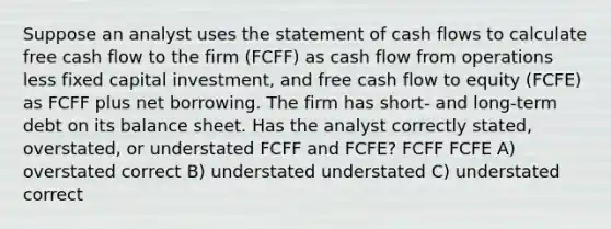 Suppose an analyst uses the statement of cash flows to calculate free cash flow to the firm (FCFF) as cash flow from operations less fixed capital investment, and free cash flow to equity (FCFE) as FCFF plus net borrowing. The firm has short- and long-term debt on its balance sheet. Has the analyst correctly stated, overstated, or understated FCFF and FCFE? FCFF FCFE A) overstated correct B) understated understated C) understated correct