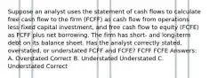 Suppose an analyst uses the statement of cash flows to calculate free cash flow to the firm (FCFF) as cash flow from operations less fixed capital investment, and free cash flow to equity (FCFE) as FCFF plus net borrowing. The firm has short- and long-term debt on its balance sheet. Has the analyst correctly stated, overstated, or understated FCFF and FCFE? FCFF FCFE Answers: A. Overstated Correct B. Understated Understated C. Understated Correct