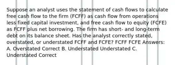 Suppose an analyst uses the statement of cash flows to calculate free cash flow to the firm (FCFF) as cash flow from operations less fixed capital investment, and free cash flow to equity (FCFE) as FCFF plus net borrowing. The firm has short- and long-term debt on its balance sheet. Has the analyst correctly stated, overstated, or understated FCFF and FCFE? FCFF FCFE Answers: A. Overstated Correct B. Understated Understated C. Understated Correct