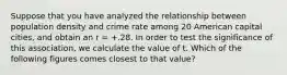 Suppose that you have analyzed the relationship between population density and crime rate among 20 American capital cities, and obtain an r = +.28. In order to test the significance of this association, we calculate the value of t. Which of the following figures comes closest to that value?