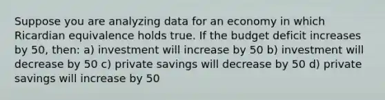 Suppose you are analyzing data for an economy in which Ricardian equivalence holds true. If the budget deficit increases by 50, then: a) investment will increase by 50 b) investment will decrease by 50 c) private savings will decrease by 50 d) private savings will increase by 50