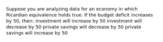 Suppose you are analyzing data for an economy in which Ricardian equivalence holds true. If the budget deficit increases by 50, then: investment will increase by 50 investment will decrease by 50 private savings will decrease by 50 private savings will increase by 50