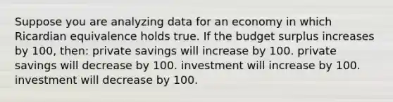 Suppose you are analyzing data for an economy in which Ricardian equivalence holds true. If the budget surplus increases by 100, then: private savings will increase by 100. private savings will decrease by 100. investment will increase by 100. investment will decrease by 100.