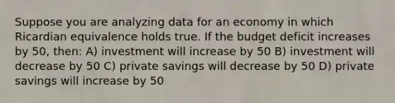 Suppose you are analyzing data for an economy in which Ricardian equivalence holds true. If the budget deficit increases by 50, then: A) investment will increase by 50 B) investment will decrease by 50 C) private savings will decrease by 50 D) private savings will increase by 50