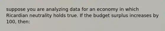 suppose you are analyzing data for an economy in which Ricardian neutrality holds true. If the budget surplus increases by 100, then: