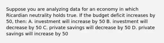 Suppose you are analyzing data for an economy in which Ricardian neutrality holds true. If the budget deficit increases by 50, then: A. investment will increase by 50 B. investment will decrease by 50 C. private savings will decrease by 50 D. private savings will increase by 50