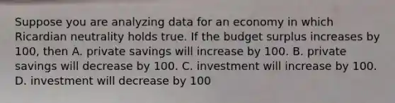 Suppose you are analyzing data for an economy in which Ricardian neutrality holds true. If the budget surplus increases by 100, then A. private savings will increase by 100. B. private savings will decrease by 100. C. investment will increase by 100. D. investment will decrease by 100