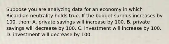 Suppose you are analyzing data for an economy in which Ricardian neutrality holds true. If the budget surplus increases by 100, then: A. private savings will increase by 100. B. private savings will decrease by 100. C. investment will increase by 100. D. investment will decrease by 100.