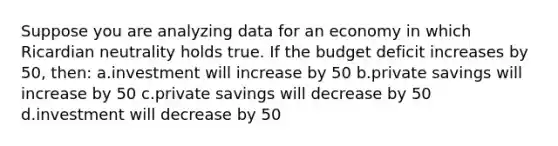 Suppose you are analyzing data for an economy in which Ricardian neutrality holds true. If the budget deficit increases by 50, then: a.investment will increase by 50 b.private savings will increase by 50 c.private savings will decrease by 50 d.investment will decrease by 50