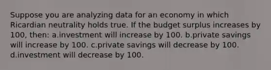 Suppose you are analyzing data for an economy in which Ricardian neutrality holds true. If the budget surplus increases by 100, then: a.investment will increase by 100. b.private savings will increase by 100. c.private savings will decrease by 100. d.investment will decrease by 100.