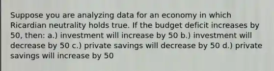 Suppose you are analyzing data for an economy in which Ricardian neutrality holds true. If the budget deficit increases by 50, then: a.) investment will increase by 50 b.) investment will decrease by 50 c.) private savings will decrease by 50 d.) private savings will increase by 50