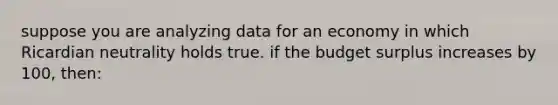 suppose you are analyzing data for an economy in which Ricardian neutrality holds true. if the budget surplus increases by 100, then: