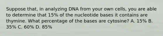 Suppose that, in analyzing DNA from your own cells, you are able to determine that 15% of the nucleotide bases it contains are thymine. What percentage of the bases are cytosine? A. 15% B. 35% C. 60% D. 85%