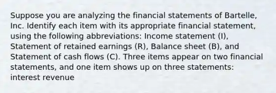 Suppose you are analyzing the <a href='https://www.questionai.com/knowledge/kFBJaQCz4b-financial-statements' class='anchor-knowledge'>financial statements</a> of Bartelle​, Inc. Identify each item with its appropriate financial​ statement, using the following​ abbreviations: <a href='https://www.questionai.com/knowledge/kCPMsnOwdm-income-statement' class='anchor-knowledge'>income statement</a>​ (I), Statement of retained earnings​ (R), Balance sheet​ (B), and Statement of cash flows​ (C). Three items appear on two financial​ statements, and one item shows up on three statements: interest revenue