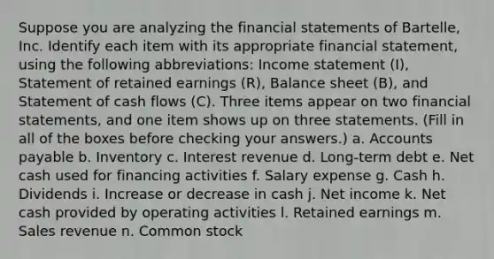 Suppose you are analyzing the financial statements of Bartelle​, Inc. Identify each item with its appropriate financial​ statement, using the following​ abbreviations: Income statement​ (I), Statement of retained earnings​ (R), Balance sheet​ (B), and Statement of cash flows​ (C). Three items appear on two financial​ statements, and one item shows up on three statements. ​(Fill in all of the boxes before checking your​ answers.) a. Accounts payable b. Inventory c. Interest revenue d. Long-term debt e. Net cash used for financing activities f. Salary expense g. Cash h. Dividends i. Increase or decrease in cash j. Net income k. Net cash provided by operating activities l. Retained earnings m. Sales revenue n. Common stock