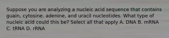 Suppose you are analyzing a nucleic acid sequence that contains guain, cytosine. adenine, and uracil nucleotides. What type of nucleic acid could this be? Select all that apply A. DNA B. mRNA C. tRNA D. rRNA